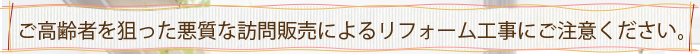 ご高齢者を狙った悪質な訪問販売によるリフォーム工事にご注意ください。