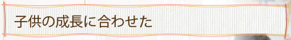 子供の成長に合わせた